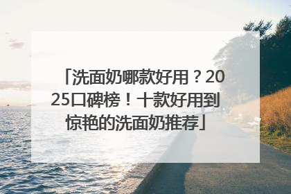 洗面奶哪款好用？2025口碑榜！十款好用到惊艳的洗面奶推荐