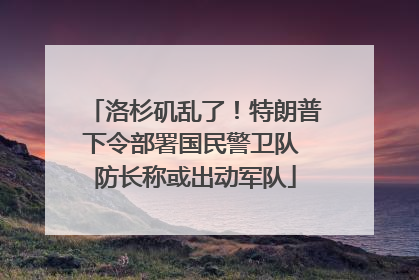 洛杉矶乱了！特朗普下令部署国民警卫队 防长称或出动军队