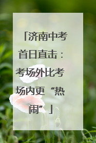 济南中考首日直击：考场外比考场内更“热闹”