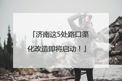 济南这5处路口渠化改造即将启动！