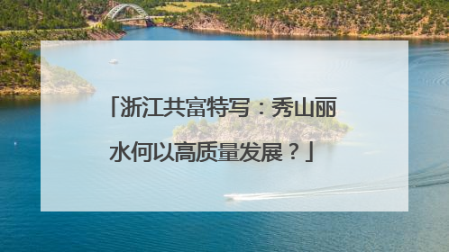 浙江共富特写：秀山丽水何以高质量发展？