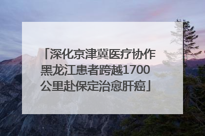 深化京津冀医疗协作 黑龙江患者跨越1700公里赴保定治愈肝癌