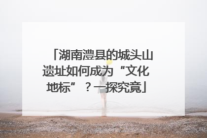 湖南澧县的城头山遗址如何成为“文化地标”？一探究竟