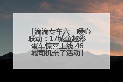 滴滴专车六一暖心联动：17城童趣彩蛋车惊喜上线 46城司机亲子活动
