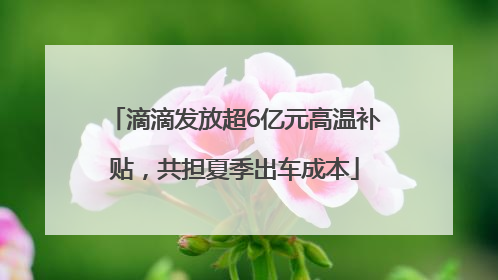 滴滴发放超6亿元高温补贴，共担夏季出车成本