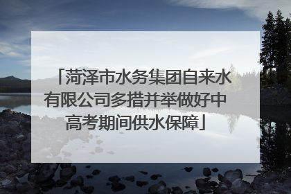菏泽市水务集团自来水有限公司多措并举做好中高考期间供水保障