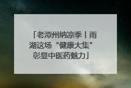 老潭州纳凉季丨雨湖这场“健康大集”彰显中医药魅力