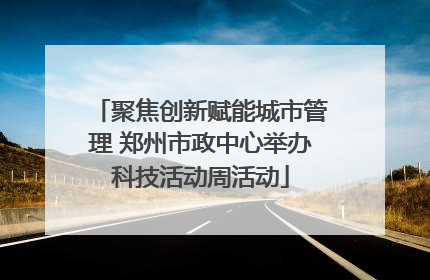 聚焦创新赋能城市管理 郑州市政中心举办科技活动周活动