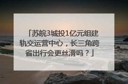 苏皖3城投1亿元组建轨交运营中心，长三角跨省出行会更丝滑吗？