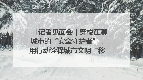 记者见面会｜穿梭在聊城市的“安全守护者”，用行动诠释城市文明“移动坐标”的温暖力量