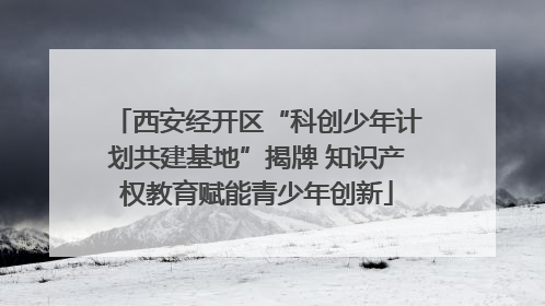 西安经开区“科创少年计划共建基地”揭牌 知识产权教育赋能青少年创新