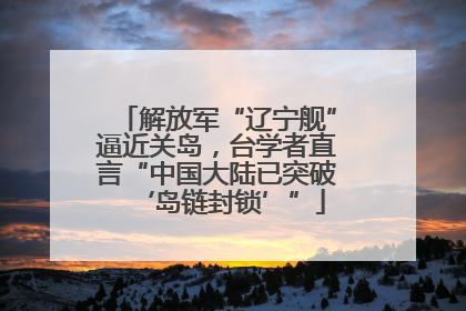 解放军“辽宁舰”逼近关岛，台学者直言“中国大陆已突破‘岛链封锁’”