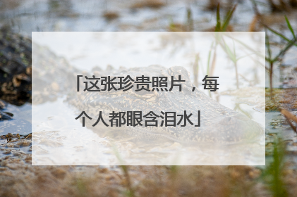 这张珍贵照片，每个人都眼含泪水