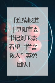 连续报道｜阜阳市委书记刘玉杰看望“拦窨救人”英勇团队