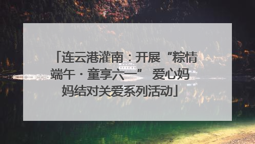 连云港灌南：开展“粽情端午・童享六一” 爱心妈妈结对关爱系列活动