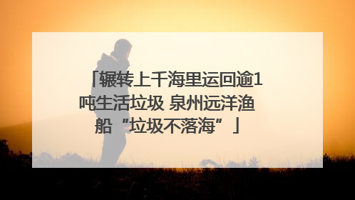 辗转上千海里运回逾1吨生活垃圾 泉州远洋渔船“垃圾不落海”