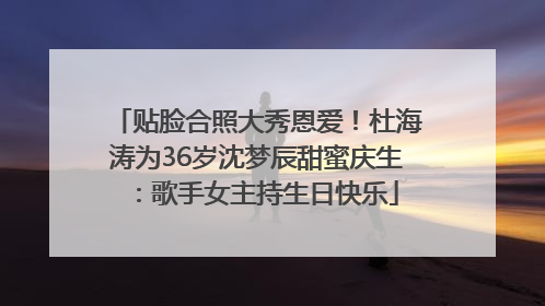 贴脸合照大秀恩爱！杜海涛为36岁沈梦辰甜蜜庆生：歌手女主持生日快乐
