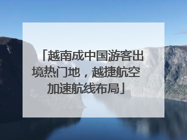 越南成中国游客出境热门地，越捷航空加速航线布局