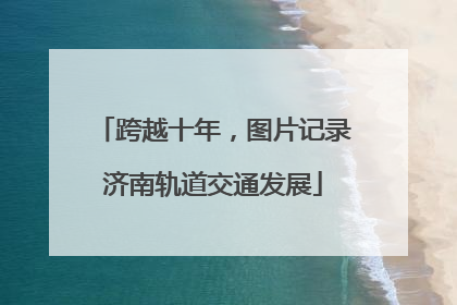 跨越十年，图片记录济南轨道交通发展