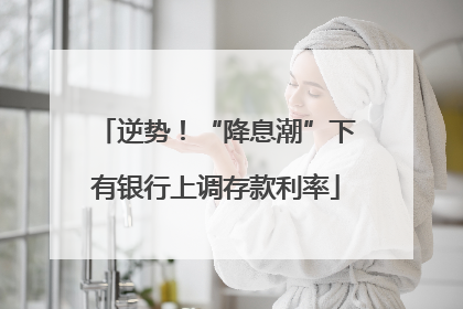 逆势！“降息潮”下有银行上调存款利率