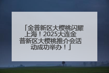 金普新区大樱桃闪耀上海！2025大连金普新区大樱桃推介会活动成功举办！