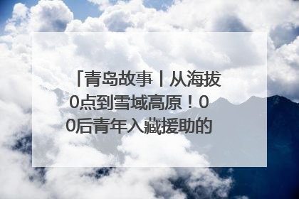 青岛故事丨从海拔0点到雪域高原！00后青年入藏援助的400多个日夜