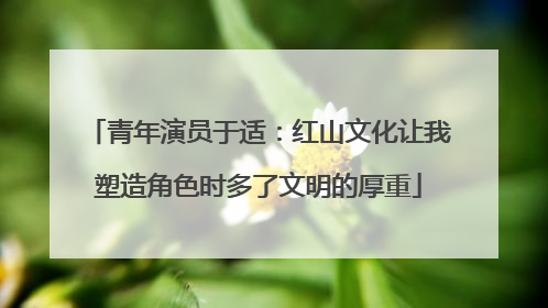 青年演员于适：红山文化让我塑造角色时多了文明的厚重