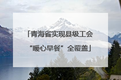 青海省实现县级工会“暖心早餐”全覆盖