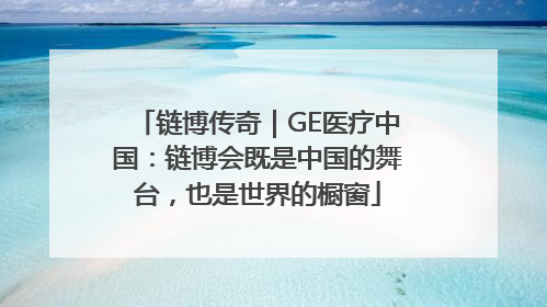 链博传奇｜GE医疗中国：链博会既是中国的舞台，也是世界的橱窗