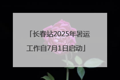 长春站2025年暑运工作自7月1日启动