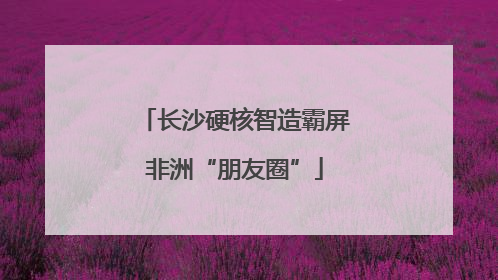 长沙硬核智造霸屏非洲“朋友圈”