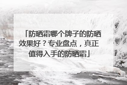 防晒霜哪个牌子的防晒效果好？专业盘点，真正值得入手的防晒霜