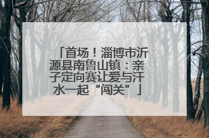 首场！淄博市沂源县南鲁山镇：亲子定向赛让爱与汗水一起“闯关”