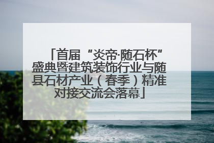 首届“炎帝·随石杯”盛典暨建筑装饰行业与随县石材产业（春季）精准对接交流会落幕