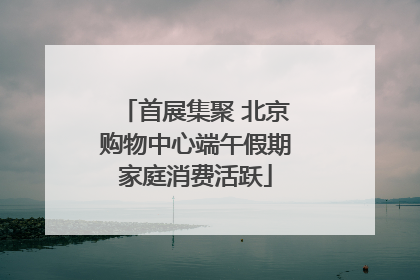 首展集聚 北京购物中心端午假期家庭消费活跃
