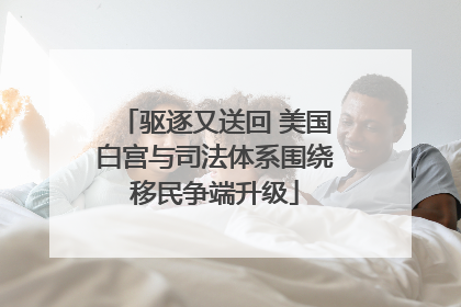驱逐又送回 美国白宫与司法体系围绕移民争端升级