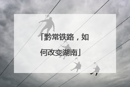 黔常铁路，如何改变湖南