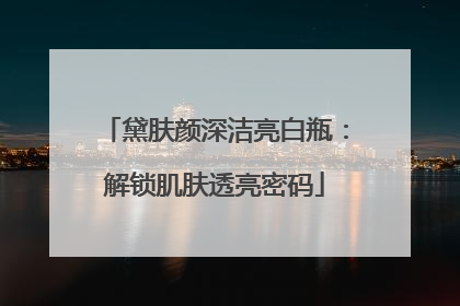 黛肤颜深洁亮白瓶：解锁肌肤透亮密码