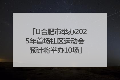 ﻿合肥市举办2025年首场社区运动会 预计将举办10场