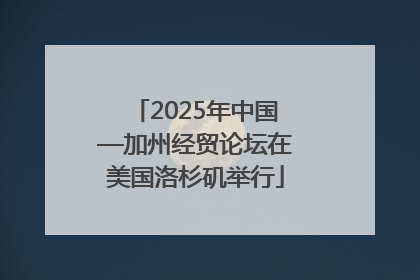 2025年中国—加州经贸论坛在美国洛杉矶举行
