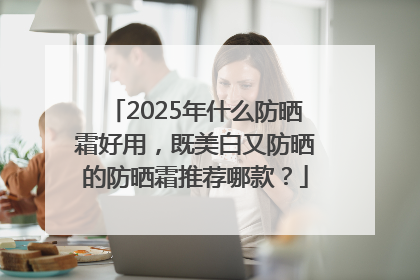 2025年什么防晒霜好用，既美白又防晒的防晒霜推荐哪款？