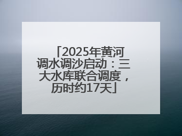 2025年黄河调水调沙启动：三大水库联合调度，历时约17天
