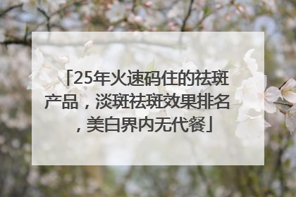 25年火速码住的祛斑产品，淡斑祛斑效果排名，美白界内无代餐
