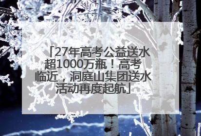 27年高考公益送水超1000万瓶！高考临近，洞庭山集团送水活动再度起航