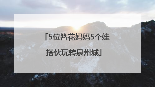 5位簪花妈妈5个娃 搭伙玩转泉州城