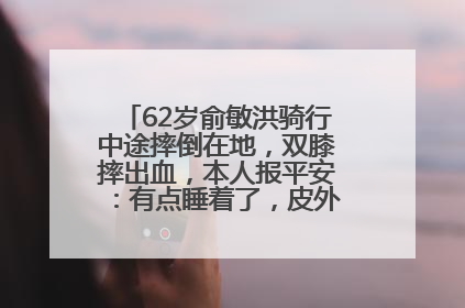 62岁俞敏洪骑行中途摔倒在地，双膝摔出血，本人报平安：有点睡着了，皮外伤，不用担心