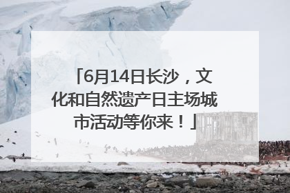 6月14日长沙，文化和自然遗产日主场城市活动等你来！