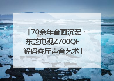 70余年音画沉淀：东芝电视Z700QF解码客厅声音艺术